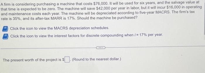 A firm is considering purchasing a machine that costs $76,000. It will be used for six years, and the salvage value at
that time is expected to be zero. The machine will save $42,000 per year in labor, but it will incur $16,000 in operating
and maintenance costs each year. The machine will be depreciated according to five-year MACRS. The firm's tax
rate is 35%, and its after-tax MARR is 17%. Should the machine be purchased?
Click the icon to view the MACRS depreciation schedules.
Click the icon to view the interest factors for discrete compounding when / = 17% per year.
The present worth of the project is $. (Round to the nearest dollar.)