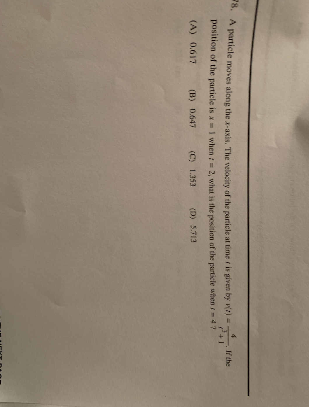 0. A particle moves along the x-axis. The velocity of the particle at time t is given by v(t) =
4
If the
%3D
t+1
position of the particle is x 1 when t =
2, what is the position of the particle when t = 4 ?
(A) 0.617
(B) 0.647
(C) 1.353
(D) 5.713
