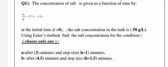 Q1): The concentration of salt is given as a function of time by:
dx
-= 37.5 -3.5x
di
at the initial time (t =0),, the salt concentration in the tank is (50 g/L).
Using Euler's method find the salt concentration for the condition :
(choose only one ):
a-after (3) minutes and step size(h=1) minutes.
b- after (4.5) minutes and step size (h=1.5) minutes.
