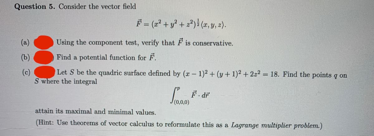 Question 5. Consider the vector field
F = (2² + y? + z?)}(2, y, 2).
(a)
Using the component test, verify that F is conservative.
(b)
Find a potential function for F.
(c)
Let S be the quadric surface defined by (r - 1)² + (y + 1)² + 2z² = 18. Find the points q on
S where the integral
F. dr
attain its maximal and minimal values.
(Hint: Use theorems of vector calculus to reformulate this as a Lagrange multiplier problem.)
