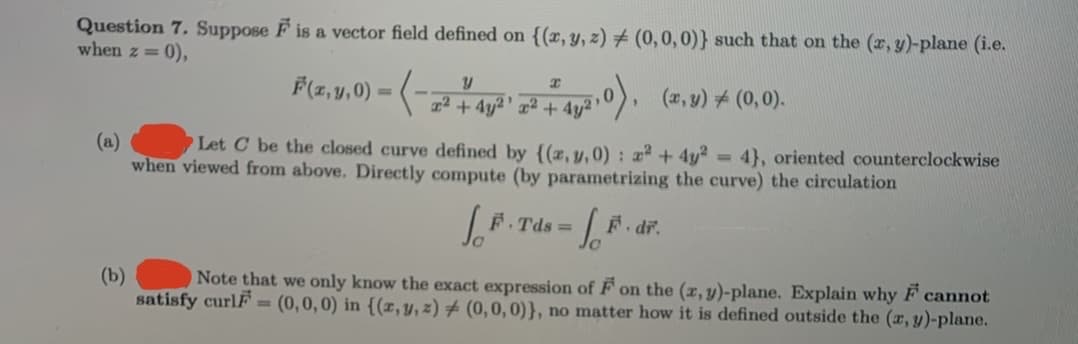 Question 7, Suppose F is a vector field defined on {(x, y, z) # (0,0,0)} such that on the (r, y)-plane (i.e.
when z = 0),
F(z, y,0) = (-
,0), (z,y) # (0,0).
22 + 4y²' x² + 4y² '
Let C be the closed curve defined by {(x, y, 0) : 2 + 4y²
(a)
when viewed from above. Directly compute (by parametrizing the curve) the circulation
= 4}, oriented counterclockwise
F. Tds =
F. dr.
(b)
Note that we only know the exact expression of F on the (x, y)-plane. Explain why F cannot
satisfy curlF = (0,0,0) in {(x,y,z) # (0,0, 0)}, no matter how it is defined outside the (x, y)-plane.
