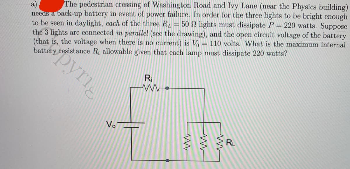 The pedestrian crossing of Washington Road and Ivy Lane (near the Physics building)
needs a back-up battery in event of power failure. In order for the three lights to be bright enough
to be seen in daylight, each of the three RL = 50 N lights must dissipate P =
the 3 lights are connected in parallel (see the drawing), and the open circuit voltage of the battery
(that is, the voltage when there is no current) is Vo = 110 volts. What is the maximum internal
battery resistance R; allowable given that each lamp must dissipate 220 watts?
220 watts. Suppose
%3D
%3D
Ri
Vo
RL
pyri
