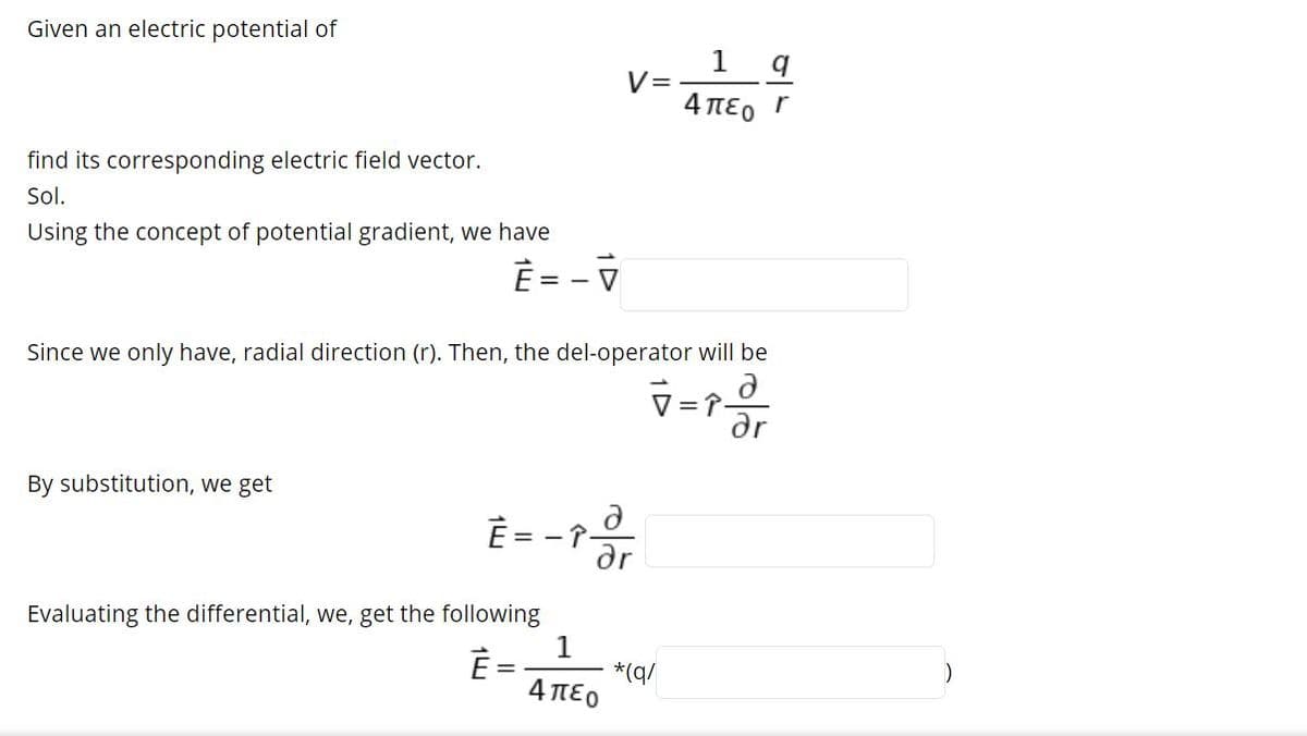 Given an electric potential of
V=
4 πεο Γ
find its corresponding electric field vector.
Sol.
Using the concept of potential gradient, we have
È = - V
Since we only have, radial direction (r). Then, the del-operator will be
=
ar
By substitution, we get
È = -
dr
Evaluating the differential, we, get the following
1
*(q/
4πεο
