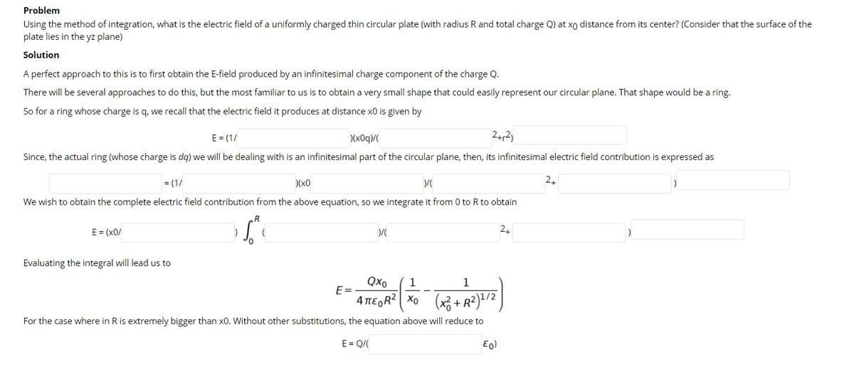 Problem
Using the method of integration, what is the electric field of a uniformly charged thin circular plate (with radius R and total charge Q) at xo distance from its center? (Consider that the surface of the
plate lies in the yz plane)
Solution
A perfect approach to this is to first obtain the E-field produced by an infinitesimal charge component of the charge Q.
There will be several approaches to do this, but the most familiar to us is to obtain a very small shape that could easily represent our circular plane. That shape would be a ring.
So for a ring whose charge is q, we recall that the electric field it produces at distance x0 is given by
E = (1/
)(x0q/
Since, the actual ring (whose charge is dg) we will be dealing with is an infinitesimal part of the circular plane, then, its infinitesimal electric field contribution is expressed as
= (1/
)(x0
2.
We wish to obtain the complete electric field contribution from the above equation, so we integrate it from 0 to R to obtain
E = (x0/
24
Evaluating the integral will lead us to
Qxo
1
1
E =
4 TEGR? Xo (x3 + R²)/2
For the case where in R is extremely bigger than x0. Without other substitutions, the equation above will reduce to
E = Q/(
