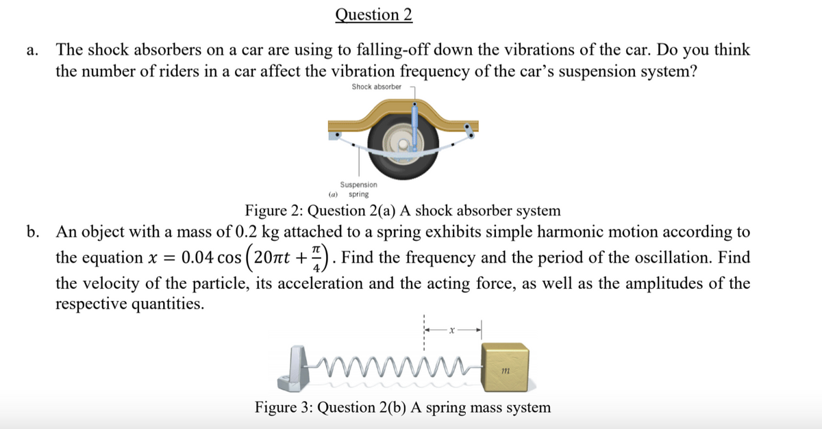 Question 2
The shock absorbers on a car are using to falling-off down the vibrations of the car. Do
the number of riders in a car affect the vibration frequency of the car's suspension system?
а.
you
think
Shock absorber
Suspension
spring
(а)
Figure 2: Question 2(a) A shock absorber system
b. An object with a mass of 0.2 kg attached to a spring exhibits simple harmonic motion according to
the equation x = 0.04 cos ( 20t +“). Find the frequency and the period of the oscillation. Find
ity of the
respective quantities.
the
its acceleration and the acting force, as well as the am
des of the
Jmmin
Figure 3: Question 2(b) A spring mass system
