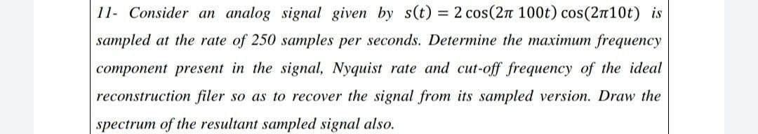 11- Consider an analog signal given by s(t) = 2 cos(2n 100t) cos(2n10t) is
sampled at the rate of 250 samples per seconds. Determine the maximum frequency
component present in the signal, Nyquist rate and cut-off frequency of the ideal
reconstruction filer so as to recover the signal from its sampled version. Draw the
spectrum of the resultant sampled signal also.
