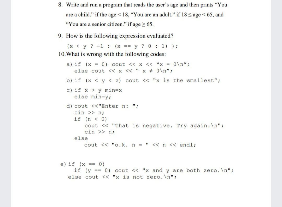 8. Write and run a program that reads the user's age and then prints "You
are a child." if the age < 18, "You are an adult." if 18 < age < 65, and
"You are a senior citizen." if age > 65.
9. How is the following expression evaluated?
(x < y ? -1 : (x == y ? 0 : 1) );
10.What is wrong with the following codes:
a) if (x = 0) cout << x << "x = 0\n";
else cout << x << " x # 0\n";
b) if (x < y < z) cout << "x is the smallest";
c) if x > y min=x
else min=y;
d) cout <<"Enter n: ";
cin >> n;
if (n < 0)
cout << "That is negative. Try again.\n";
cin >> n;
else
cout << "o.k. n =
<< n << endl;
e) if (x == 0)
if (y == 0) cout << "x and y are both zero.\n";
else cout << "x is not zero.\n";
