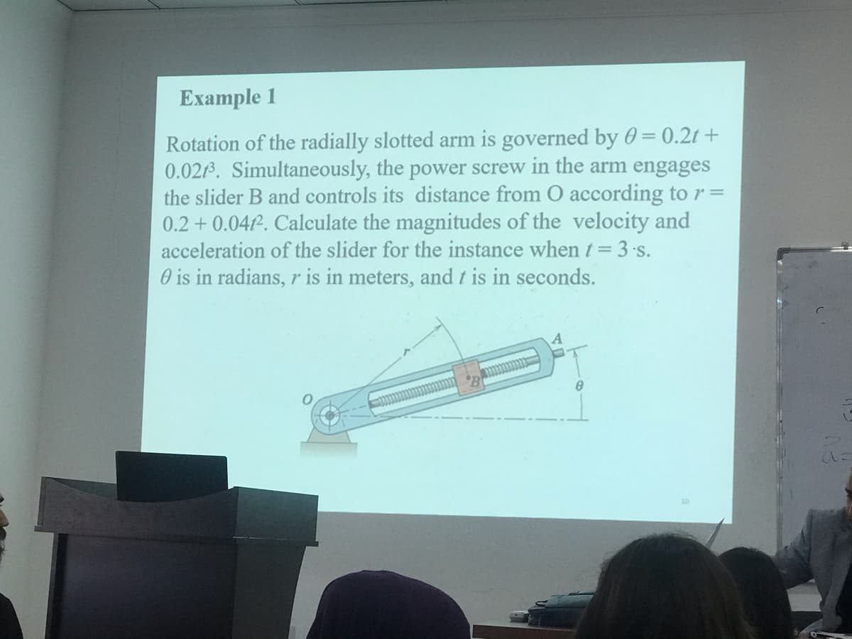 Example 1
Rotation of the radially slotted arm is governed by 0 = 0.2t +
0.0213. Simultaneously, the power screw in the arm engages
the slider B and controls its distance from O according to r =
0.2 + 0.04P. Calculate the magnitudes of the velocity and
acceleration of the slider for the instance when t= 3 s.
O is in radians, r is in meters, and t is in seconds.
