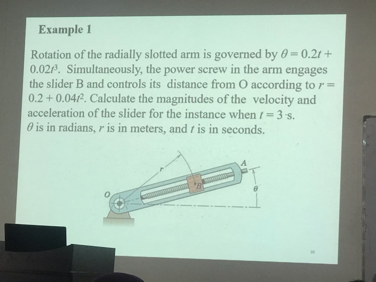 Еxample 1
Rotation of the radially slotted arm is governed by 0 = 0.2t +
0.021. Simultaneously, the power screw in the arm engages
the slider B and controls its distance from O according to r =
0.2 + 0.047. Calculate the magnitudes of the velocity and
acceleration of the slider for the instance whent= 3s.
O is in radians, r is in meters, and t is in seconds.
10
