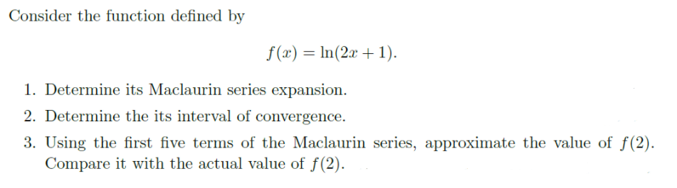 Consider the function defined by
f (x) = In(2x +1).
%3D
1. Determine its Maclaurin series expansion.
2. Determine the its interval of convergence.
3. Using the first five terms of the Maclaurin series, approximate the value of f(2).
Compare it with the actual value of f(2).
