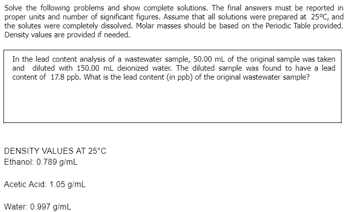 Solve the following problems and show complete solutions. The final answers must be reported in
proper units and number of significant figures. Assume that all solutions were prepared at 25°C, and
the solutes were completely dissolved. Molar masses should be based on the Periodic Table provided.
Density values are provided if needed.
In the lead content analysis of a wastewater sample, 50.00 ml of the original sample was taken
and diluted with 150.00 ml deionized water. The diluted sample was found to have a lead
content of 17.8 ppb. What is the lead content (in ppb) of the original wastewater sample?
DENSITY VALUES AT 25°C
Ethanol: 0.789 g/ml
Acetic Acid: 1.05 g/mL
Water: 0.997 g/mL
