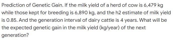 Prediction of Genetic Gain. If the milk yield of a herd of cow is 6,479 kg
while those kept for breeding is 6,890 kg, and the h2 estimate of milk yield
is 0.85. And the generation interval of dairy cattle is 4 years. What will be
the expected genetic gain in the milk yield (kg/year) of the next
generation?
