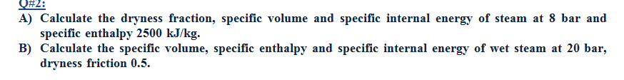 Q#2:
A) Calculate the dryness fraction, specific volume and specific internal energy of steam at 8 bar and
specific enthalpy 2500 kJ/kg.
B) Calculate the specific volume, specific enthalpy and specific internal energy of wet steam at 20 bar,
dryness friction 0.5.
