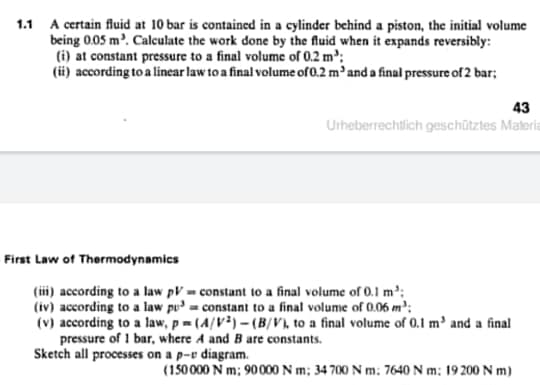 1.1 A certain fluid at 10 bar is contained in a cylinder behind a piston, the initial volume
being 0.05 m'. Calculate the work done by the fluid when it expands reversibly:
(i) at constant pressure to a final volume of 0.2 m:
(ii) according to a linear law to a final volume of 0.2 m'and a final pressure of 2 bar;
43
Utheberrechtlich geschütztes Materi
First Law of Thermodynamics
(iii) according to a law pV = constant to a final volume of 0.1 m':
(iv) according to a law pu = constant to a final volume of 0.06 m';
(v) according to a law, p= (4/V²) – (B/V), to a final volume of 0,1 m³ and a final
pressure of 1 bar, where A and B are constants.
Sketch all processes on a p-v diagram.
(150000 N m; 90000 N m; 34 700 N m: 7640 N m; 19 200 N m)
