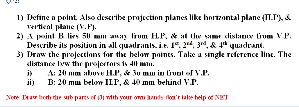 1) Define a point. Also describe projection planes like horizontal plane (H.P), &
vertical plane (V.P).
2) A point B lies 50 mm away from H.P, & at the same distance from V.P.
Describe its position in all quadrants, i.e. 1", 2nd, 3rd, & 4th quadrant.
3) Draw the projections for the below points. Take a single reference line. The
distance b/w the projectors is 40 mm.
i)
B: 20 mm below H.P, & 40 mm behind V.P.
A: 20 mm above H.P, & 30 mm in front of V.P.
ii)
Note: Draw both the sub-parts of (3) with your own hands-don't take help of NET.
