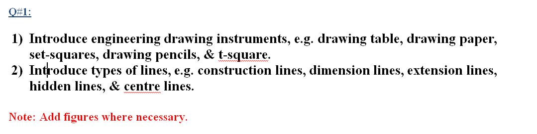 Q#1:
1) Introduce engineering drawing instruments, e.g. drawing table, drawing paper,
set-squares, drawing pencils, & t-square.
2) Introduce types of lines, e.g. construction lines, dimension lines, extension lines,
hidden lines, & centre lines.
Note: Add figures where necessary.
