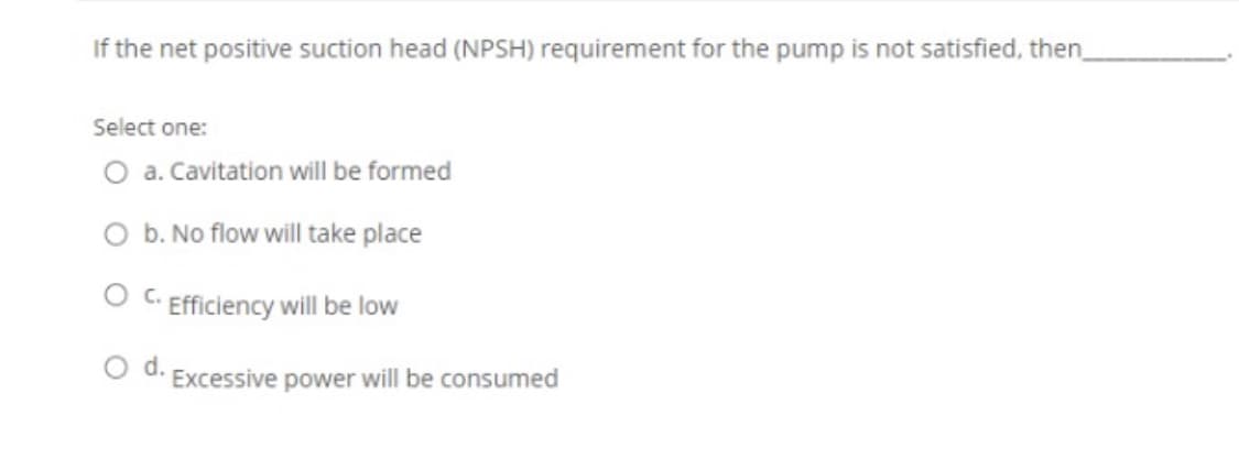 If the net positive suction head (NPSH) requirement for the pump is not satisfied, then,
Select one:
O a. Cavitation will be formed
O b. No flow will take place
O C. Efficiency will be low
d.
Excessive power will be consumed
