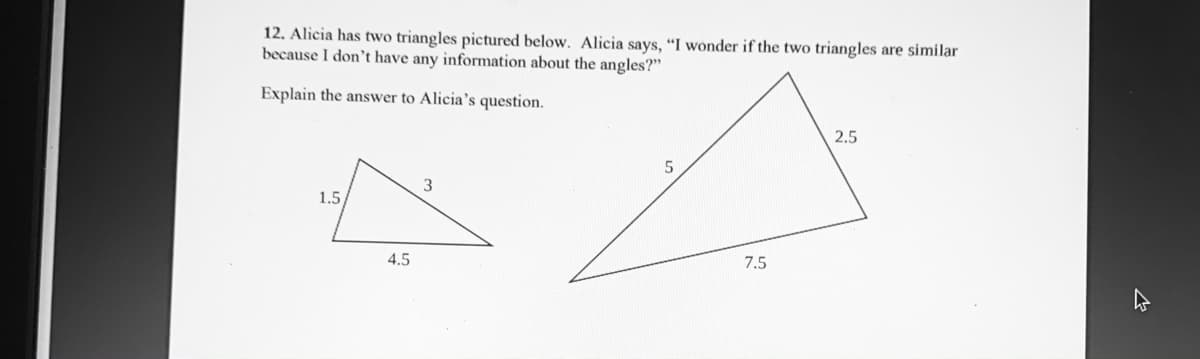 12. Alicia has two triangles pictured below. Alicia says, “I wonder if the two triangles are similar
because I don't have any information about the angles?"
Explain the answer to Alicia's question.
2.5
1.5
4.5
7.5
