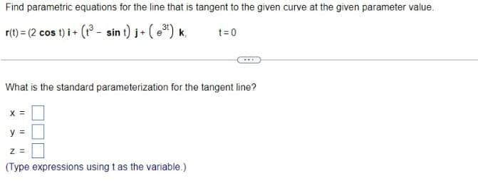 Find parametric equations for the line that is tangent to the given curve at the given parameter value.
r(t) = (2 cos t)i + (1³- sin t)j + (³¹) k
What is the standard parameterization for the tangent line?
X =
y =
t=0
Z =
(Type expressions using t as the variable.)