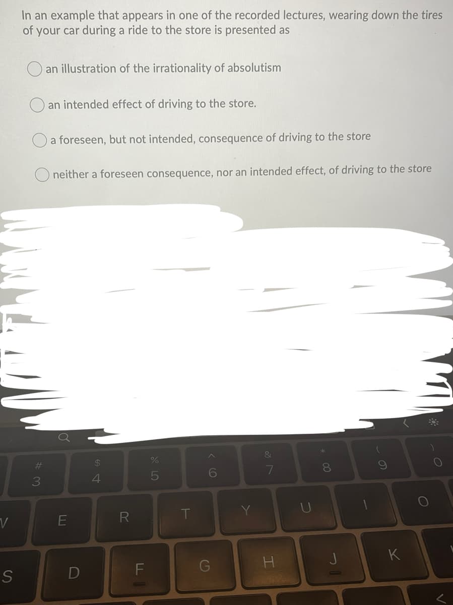 In an example that appears in one of the recorded lectures, wearing down the tires
of your car during a ride to the store is presented as
an illustration of the irrationality of absolutism
an intended effect of driving to the store.
O a foreseen, but not intended, consequence of driving to the store
neither a foreseen consequence, nor an intended effect, of driving to the store
&
%23
$4
%
6
8.
4
T
つ
K
G
エ
DI
の
