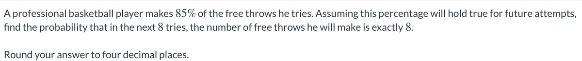 A professional basketball player makes 85% of the free throws he tries. Assuming this percentage will hold true for future attempts,
fınd the probability that in the next 8 tries, the number of free throws he will make is exactly 8.
Round your answer to four decimal places.
