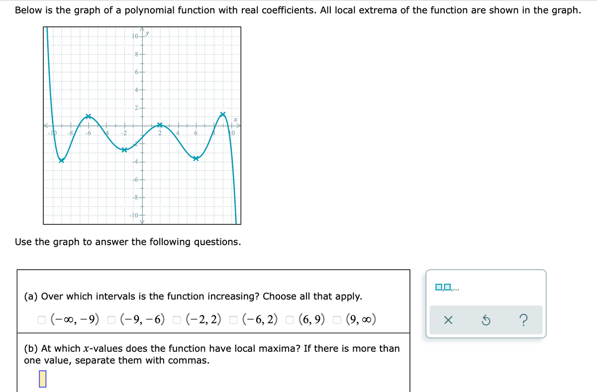 Below is the graph of a polynomial function with real coefficients. All local extrema of the function are shown in the graph.
Use the graph to answer the following questions.
0,0,..
(a) Over which intervals is the function increasing? Choose all that apply.
O (-0, -9) o (-9, -6) - (-2, 2) - (-6, 2)
(-2, 2) O (-6, 2) o (6, 9) O (9, 0)
(b) At which x-values does the function have local maxima? If there is more than
one value, separate them with commas.
