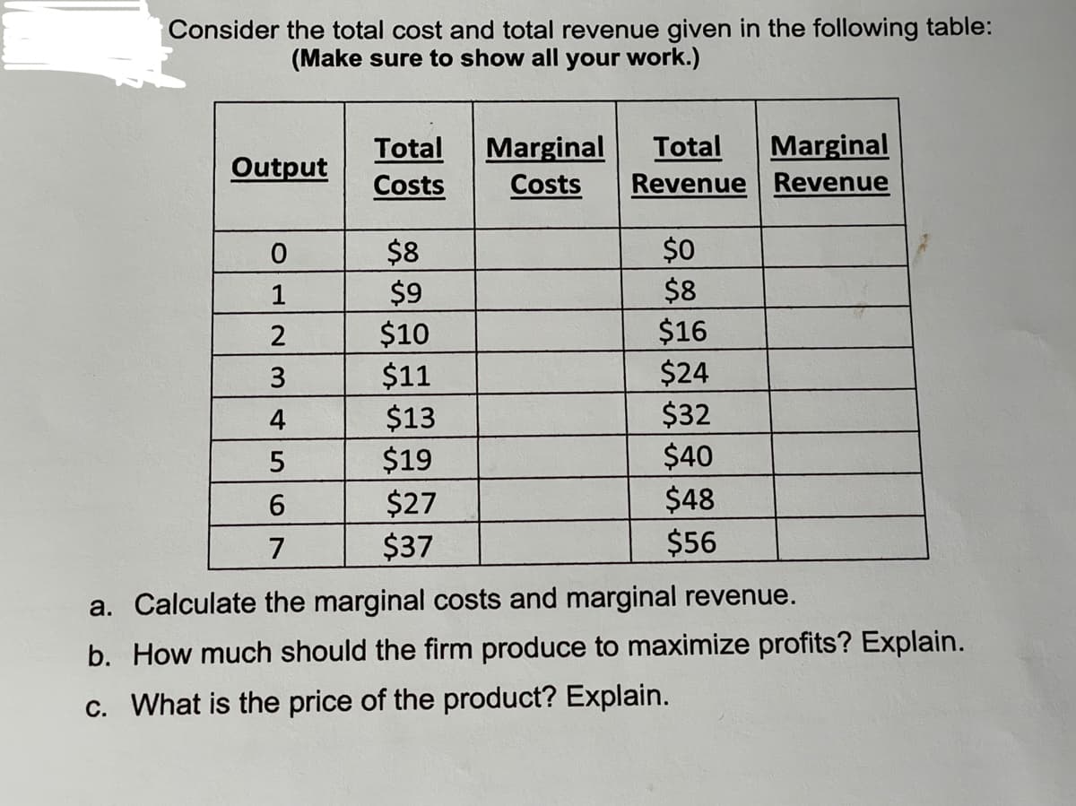 Consider the total cost and total revenue given in the following table:
(Make sure to show all your work.)
Total
Marginal
Total
Marginal
Output
Costs
Costs
Revenue Revenue
$0
$8
$16
$8
1
$9
$10
$11
$13
$19
$27
$37
$24
$32
$40
$48
$56
4
7
a. Calculate the marginal costs and marginal revenue.
b. How much should the firm produce to maximize profits? Explain.
c. What is the price of the product? Explain.
