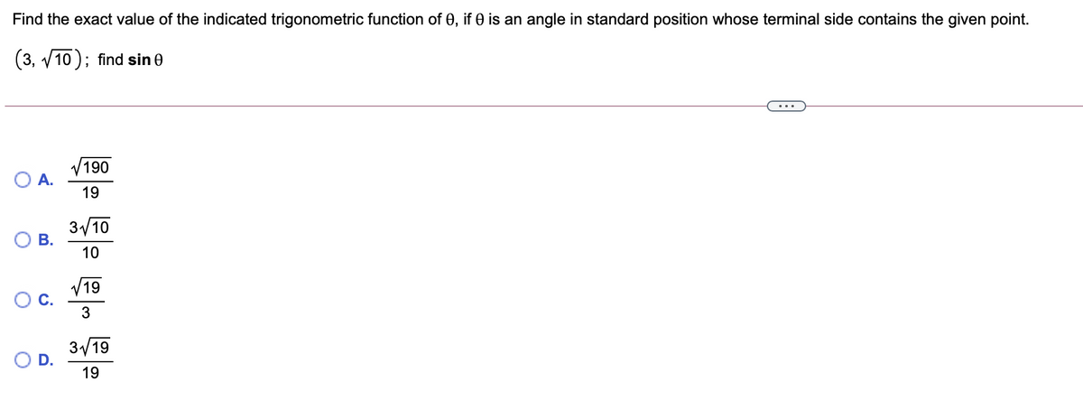 Find the exact value of the indicated trigonometric function of 0, if 0 is an angle in standard position whose terminal side contains the given point.
(3, v10 ); find sin 0
190
A.
19
3/10
В.
10
V19
3
3/19
OD.
19
