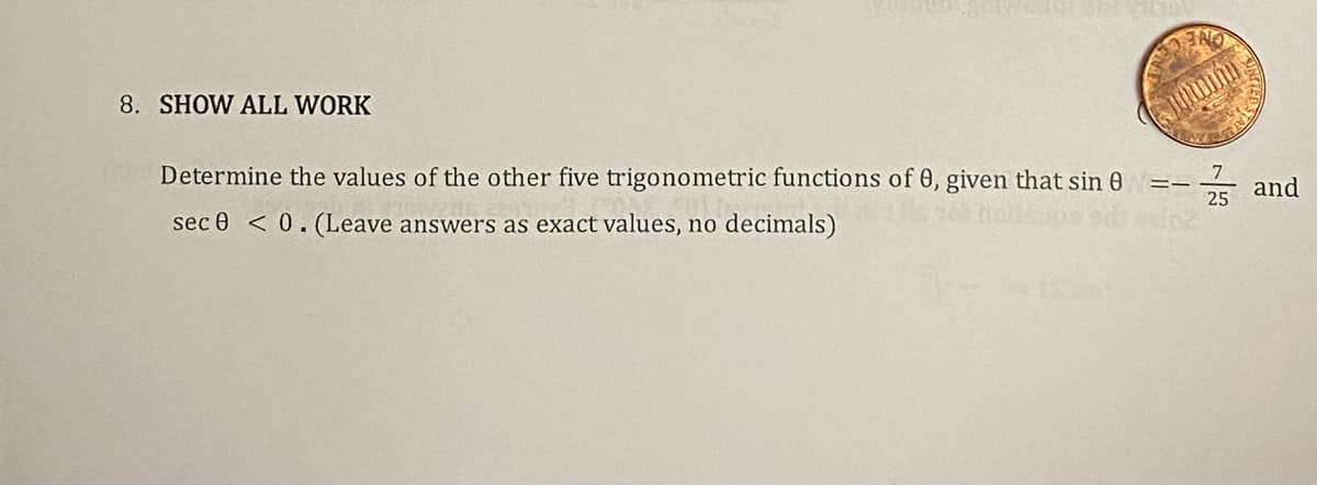 8. SHOW ALL WORK
Determine the values of the other five trigonometric functions of 0, given that sin 8
==
sec 0 <0. (Leave answers as exact values, no decimals)
7
25 and
