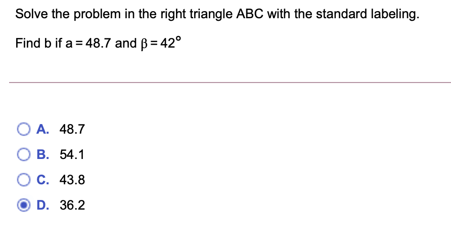 Solve the problem in the right triangle ABC with the standard labeling.
Find b if a = 48.7 and ß = 42°
O A. 48.7
О В. 54.1
С. 43.8
D. 36.2
