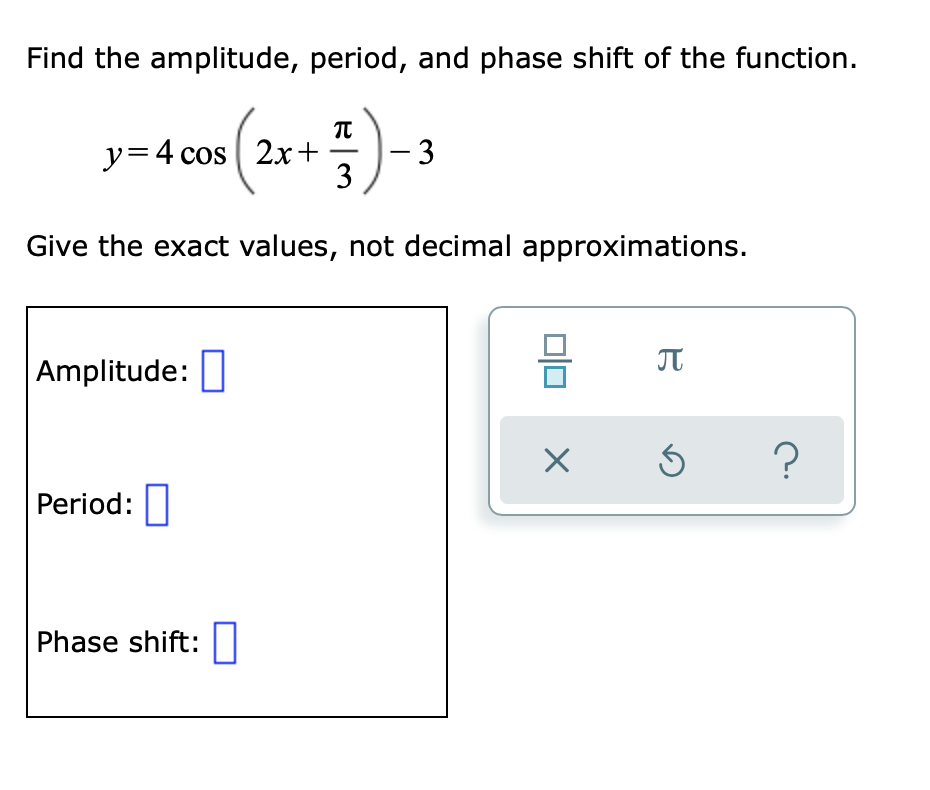 Find the amplitude, period, and phase shift of the function.
:)-
y=4 cos | 2x+
|- 3
3
Give the exact values, not decimal approximations.
JT
Amplitude:
Period:|
Phase shift:|
