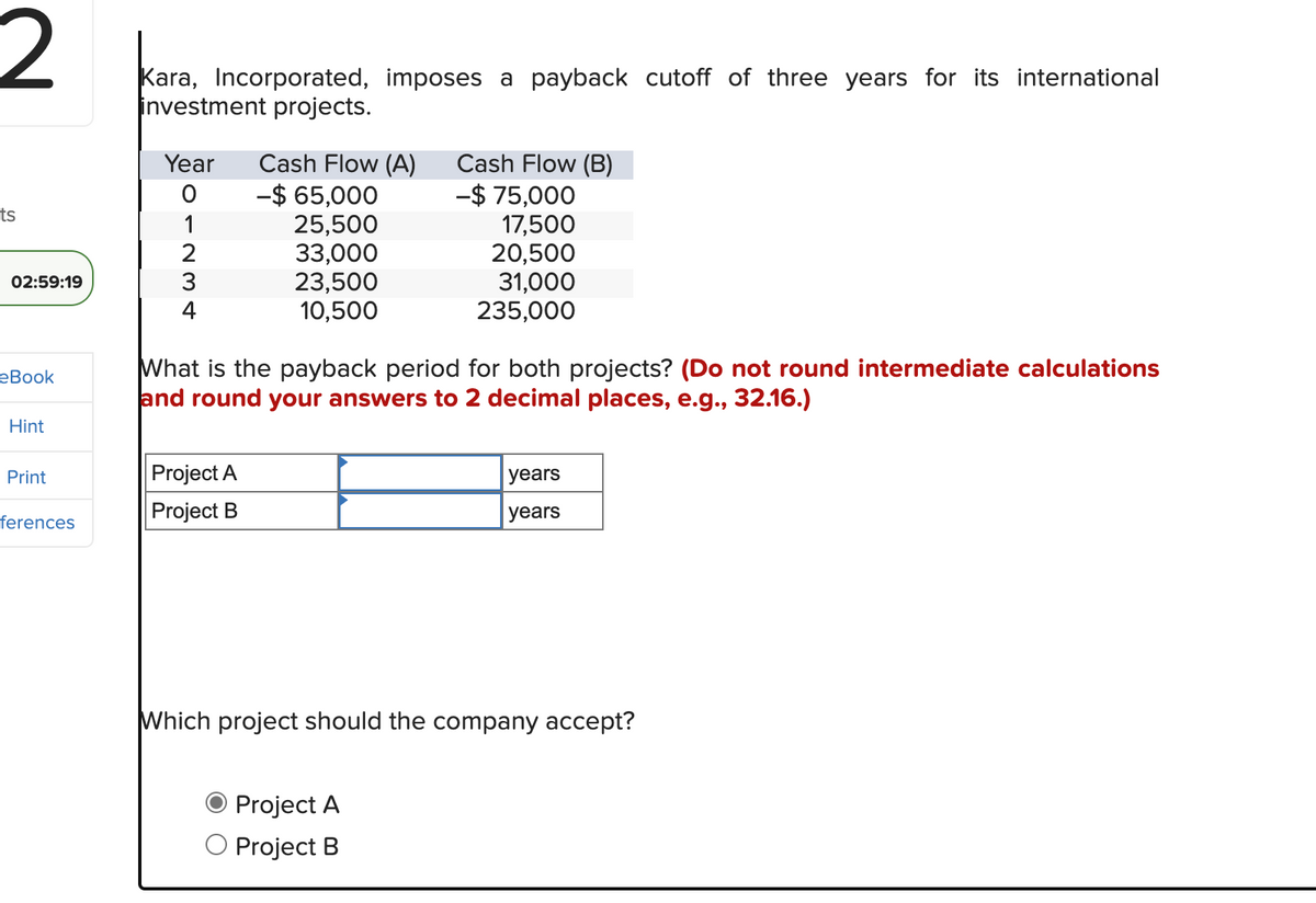 2
ts
02:59:19
eBook
Hint
Print
ferences
Kara, Incorporated, imposes a payback cutoff of three years for its international
investment projects.
Year
O
1
2
3
4
Cash Flow (A)
-$ 65,000
25,500
33,000
23,500
10,500
Project A
Project B
What is the payback period for both projects? (Do not round intermediate calculations
and round your answers to 2 decimal places, e.g., 32.16.)
Cash Flow (B)
-$ 75,000
17,500
20,500
31,000
235,000
Project A
O Project B
years
years
Which project should the company accept?
