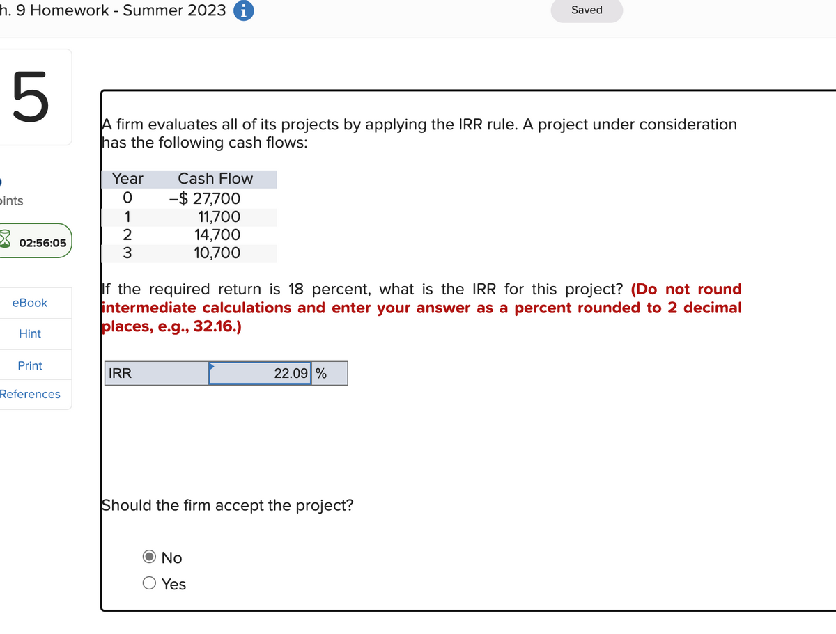 h. 9 Homework - Summer 2023 i
5
ints
02:56:05
eBook
Hint
Print
References
A firm evaluates all of its projects by applying the IRR rule. A project under consideration
has the following cash flows:
Year
O
1
2
3
Cash Flow
IRR
-$ 27,700
11,700
14,700
10,700
If the required return is 18 percent, what is the IRR for this project? (Do not round
intermediate calculations and enter your answer as a percent rounded to 2 decimal
places, e.g., 32.16.)
Saved
22.09 %
Should the firm accept the project?
No
Yes