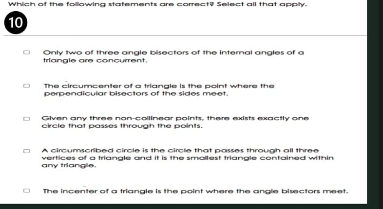 Which of the following statements are correct? Select all that apply.
10
Only two of three angle bisectors of the internal angles of a
triangle are concurrent.
The circumcenter of a triangle is the point where the
perpendicular bisectors of the sides meet.
Given any three non-collinear points, there exists exactly one
circle that passes through the points.
A circumscribed circle is the circle that passes through all three
vertices of a triangle and it is the smallest triangle contained within
any triangle.
The incenter of a triangle is the point where the angle bisectors meet.
