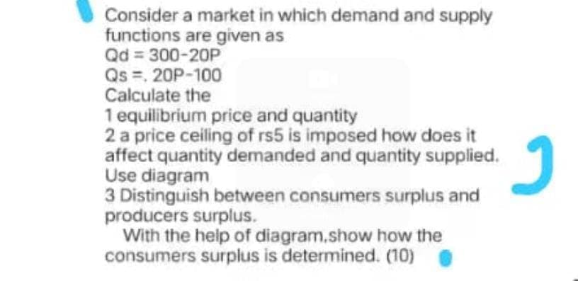 Consider a market in which demand and supply
functions are given as
Qd = 300-20P
Qs =, 20P-100
Calculate the
1 equilibrium price and quantity
2 a price ceiling of rs5 is imposed how does it
affect quantity demanded and quantity supplied.
Use diagram
3 Distinguish between consumers surplus and
producers surplus.
With the help of diagram.show how the
consumers surplus is determined. (10)
