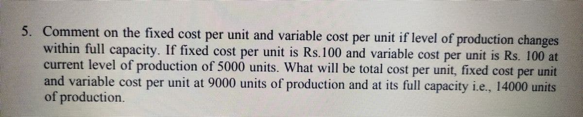 5. Comment on the fixed cost per unit and variable cost per unit if level of production changes
within full capacity. If fixed cost per unit is Rs.100 and variable cost per unit is Rs. 100 at
current level of production of 5000 units. What will be total cost per unit, fixed cos unit
and variable cost per unit at 9000 units of production and at its full capacity ie., 14000 units
of production.
per
