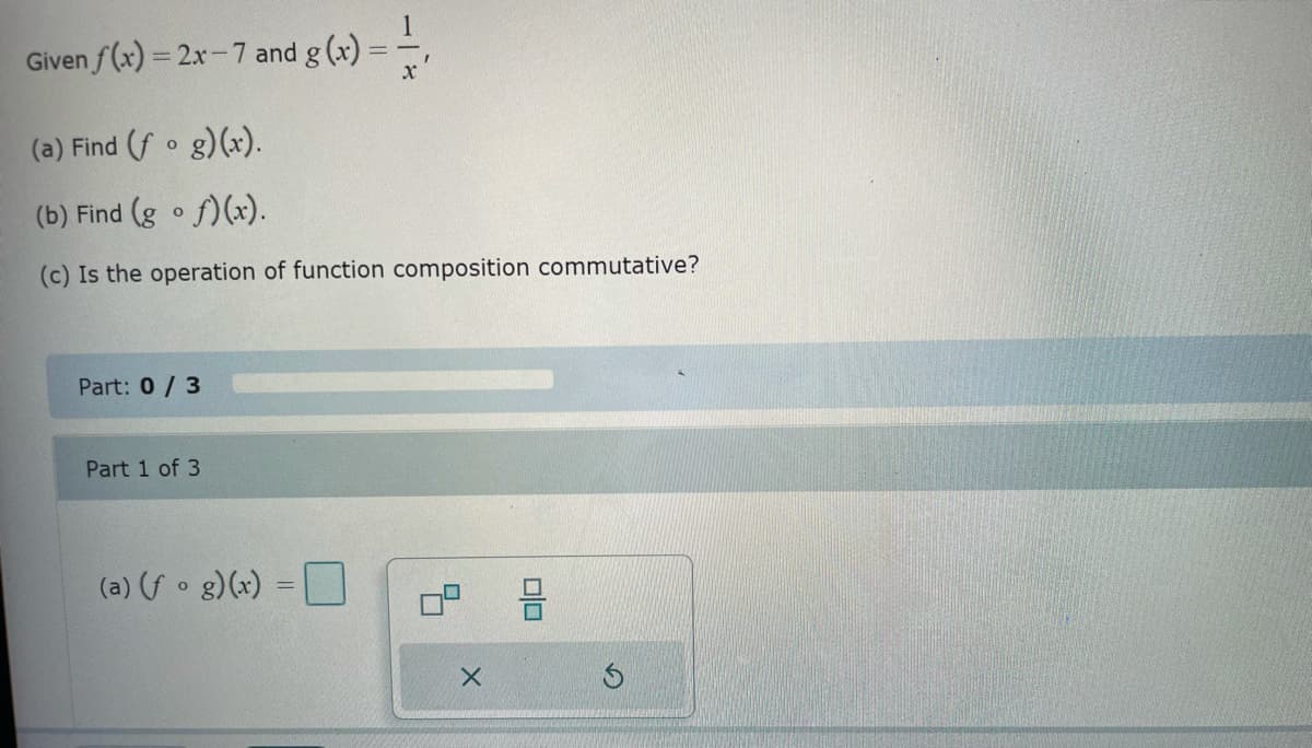 Given f(x)=2x-7 and g(x)
==
x
(a) Find (fog)(x).
(b) Find (gof)(x).
(c) Is the operation of function composition commutative?
Part: 0/3
Part 1 of 3
(a) (fog)(x) =
I
X
00
