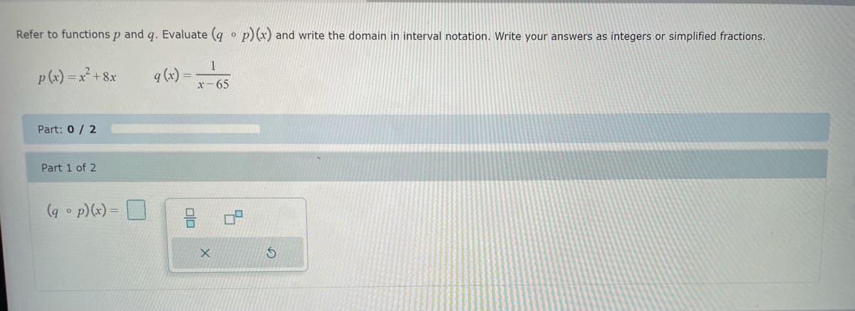 Refer to functions p and q. Evaluate (qop) (x) and write the domain in interval notation. Write your answers as integers or simplified fractions.
p(x) = x² + 8x
9 (x) =
1
x-65
Part: 0/2
Part 1 of 2
(gp)(x)=
X
S