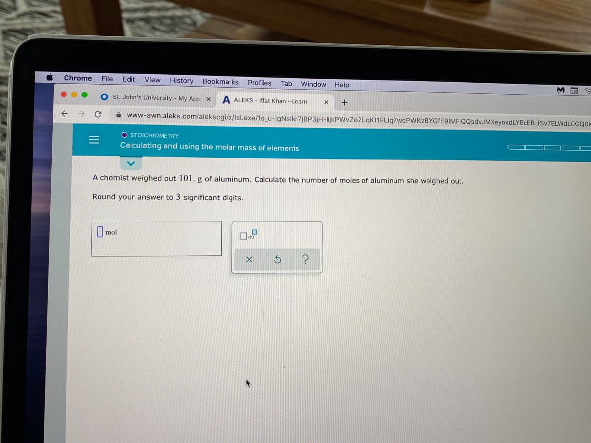 Chrome
File
Edit
View History Bookmarks Profiles
Tab
Window
Help
O st. John's University - My Appl x
A ALEKS - Iffat Khan - Learn
A www-awn.aleks.com/alekscgi/x/lsl.exe/1o_u-lgNslkr7j8P3jH-lijkPWvZoZLqKt1FLlq7wcPWKzBYGfE9IMFjQQsdvJMXeyoxdLYEcEB_fSv7ELWdL0GQO=
O STOICHIOMETRY
Calculating and using the molar mass of elements
A chemist weighed out 101. g of aluminum. Calculate the number of moles of aluminum she weighed out.
Round your answer to 3 significant digits.
mol
III
