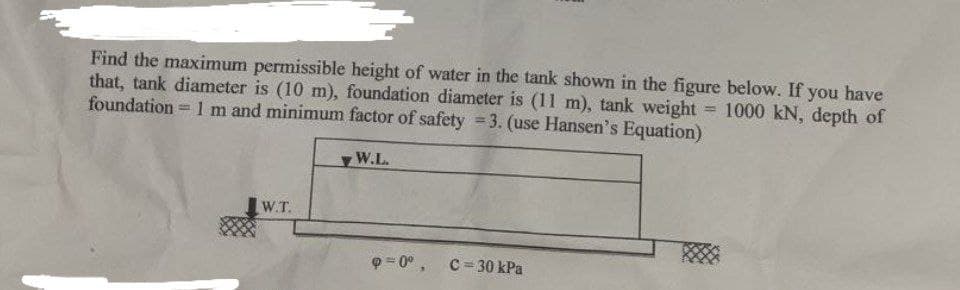 Find the maximum permissible height of water in the tank shown in the figure below. If you have
that, tank diameter is (10 m), foundation diameter is (11 m), tank weight = 1000 kN, depth of
foundation = 1 m and minimum factor of safety 3. (use Hansen's Equation)
W.L.
W.T.
Q = 0°, C=30 kPa
