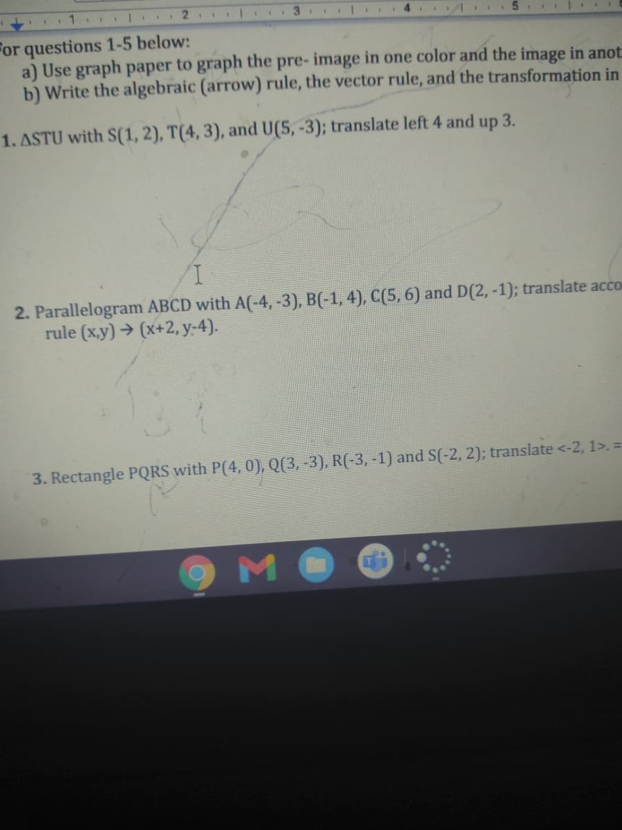 2
3.
For questions 1-5 below:
a) Use graph paper to graph the pre- image in one color and the image in anot
b) Write the algebraic (arrow) rule, the vector rule, and the transformation in
1. ASTU with S(1, 2), T(4, 3), and U(5, -3); translate left 4 and
up
3.
I,
2. Parallelogram ABCD with A(-4,-3), B(-1, 4), C(5,6) and D(2,-1); translate acco
rule (x,y) → (x+2, y-4).
3. Rectangle PQRS with P(4, 0), Q(3, -3), R(-3, -1) and S(-2, 2); translate <-2, 1>. =
мо
