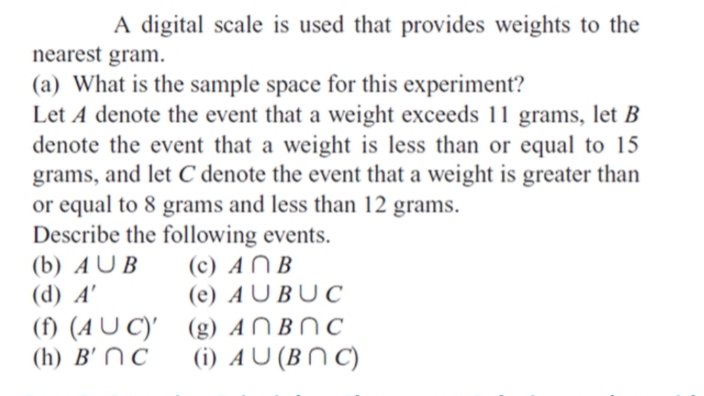 A digital scale is used that provides weights to the
nearest gram.
(a) What is the sample space for this experiment?
Let A denote the event that a weight exceeds 11 grams, let B
denote the event that a weight is less than or equal to 15
grams, and let C denote the event that a weight is greater than
or equal to 8 grams and less than 12 grams.
Describe the following events.
(b) A U B
(d) A'
(c) AN B
(e) A U BU C
(f) (A U C)' (g) AN BN C
(h) B' NC
(i) AU (BN C)
