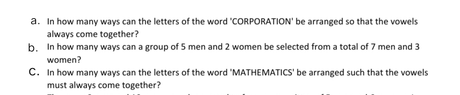 a. In how many ways can the letters of the word 'CORPORATION' be arranged so that the vowels
always come together?
b. In how many ways can a group of 5 men and 2 women be selected from a total of 7 men and 3
women?
C. In how many ways can the letters of the word 'MATHEMATICS' be arranged such that the vowels
must always come together?

