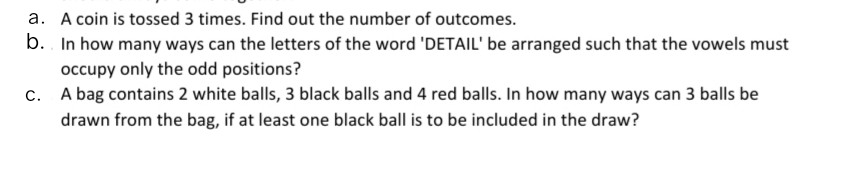 a. A coin is tossed 3 times. Find out the number of outcomes.
b.. In how many ways can the letters of the word 'DETAIL' be arranged such that the vowels must
occupy only the odd positions?
c. A bag contains 2 white balls, 3 black balls and 4 red balls. In how many ways can 3 balls be
drawn from the bag, if at least one black ball is to be included in the draw?
