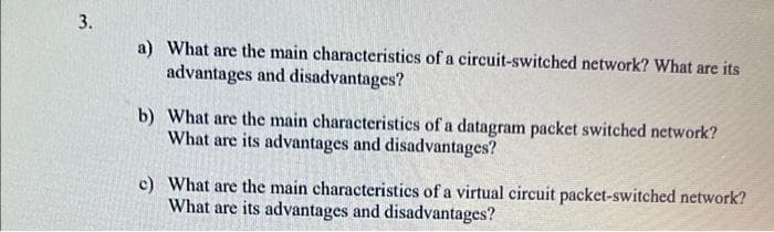 3.
a) What are the main characteristics of a circuit-switched network? What are its
advantages and disadvantages?
b) What are the main characteristics of a datagram packet switched network?
What are its advantages and disadvantages?
c) What are the main characteristics of a virtual circuit packet-switched network?
What are its advantages and disadvantages?
