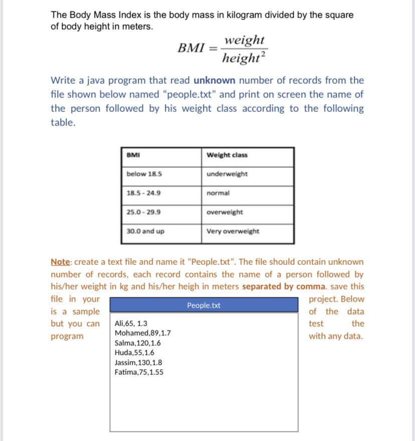 The Body Mass Index is the body mass in kilogram divided by the square
of body height in meters.
weight
height²
BMI
Write a java program that read unknown number of records from the
file shown below named “people.txt" and print on screen the name of
the person followed by his weight class according to the following
table.
BMI
Weight class
below 18.5
underweight
18.5 - 24.9
normal
25.0 - 29.9
overweight
30.0 and up
Very overweight
Note: create a text file and name it "People.txt". The file should contain unknown
number of records, each record contains the name of a person followed by
his/her weight in kg and his/her heigh in meters separated by comma. save this
file in your
project. Below
People.txt
is a sample
of the data
but you can
test
the
Ali,65, 1.3
Mohamed,89,1.7
Salma, 120,1.6
Huda,55,1.6
Jassim, 130,1.8
program
with any data.
Fatima,75,1.55
