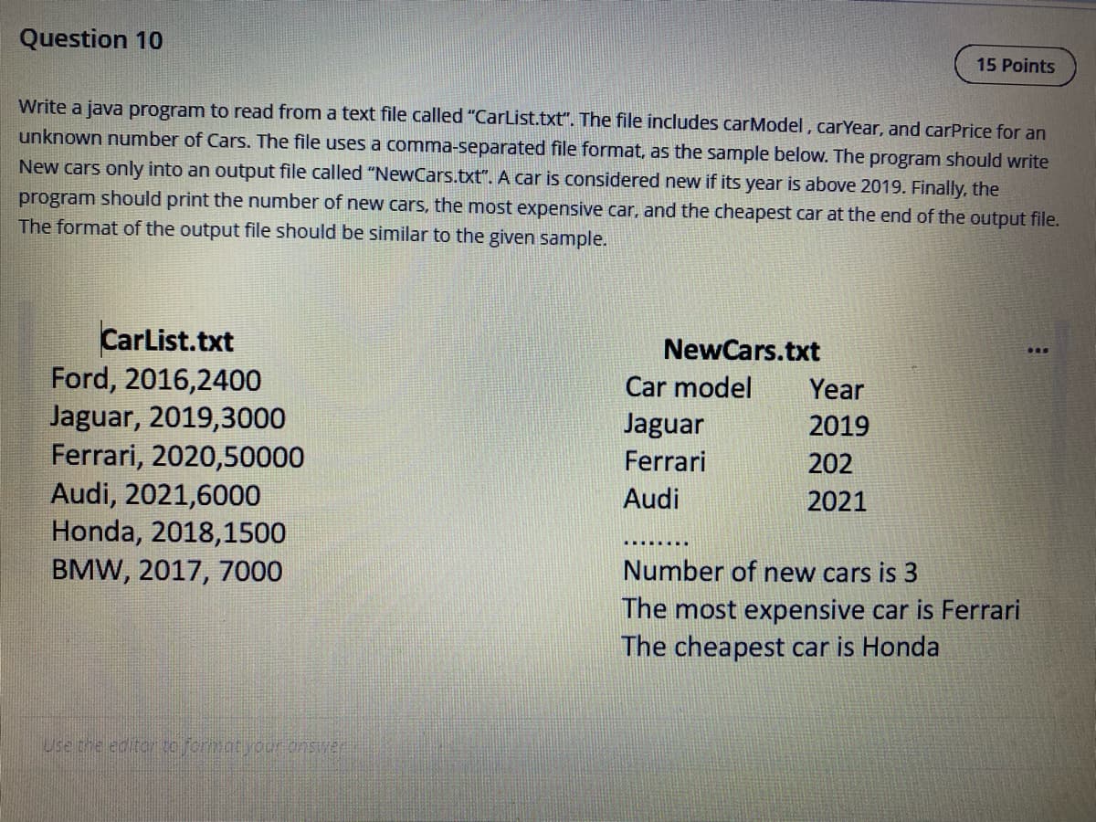 Question 10
15 Points
Write a java program to read from a text file called "CarList.txt". The file includes carModel, carYear, and carPrice for an
unknown number of Cars. The file uses a comma-separated file format, as the sample below. The program should write
New cars only into an output file called "NewCars.txt". A car is considered new if its year is above 2019. Finally, the
program should print the number of new cars, the most expensive car, and the cheapest car at the end of the output file.
The format of the output file should be similar to the given sample.
CarList.txt
Ford, 2016,2400
Jaguar, 2019,3000
Ferrari, 2020,50000
Audi, 2021,6000
Honda, 2018,1500
BMW, 2017, 7000
NewCars.txt
Car model
Year
Jaguar
2019
Ferrari
202
Audi
2021
Number of new cars is 3
The most expensive car is Ferrari
The cheapest car is Honda
Use the editor tefcrmatyour onswer
