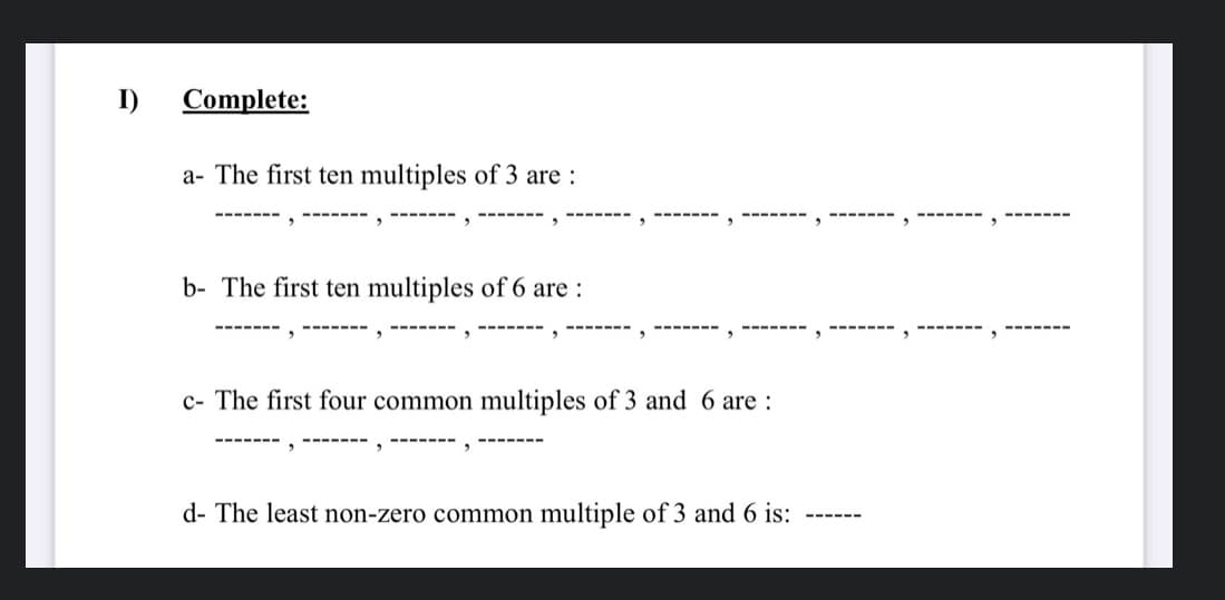 I)
Complete:
a- The first ten multiples of 3 are :
----- --
.----
-------
b- The first ten multiples of 6 are :
c- The first four common multiples of 3 and 6 are :
--------
-----
d- The least non-zero common multiple of 3 and 6 is:
---- --

