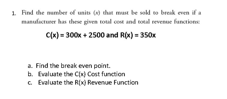 1. Find the number of units (x) that must be sold to break even if a
manufacturer has these given total cost and total revenue functions:
= 300x + 2500 and R(x) = 350x
a. Find the break even point.
b. Evaluate the C(x) Cost function
Evaluate the R(x) Revenue Function
