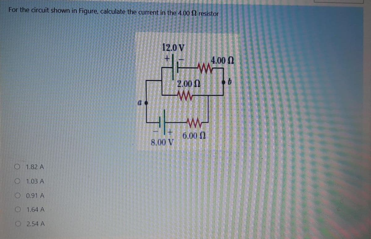For the circuit shown in Figure, calculate the current in the 4.00 2 resistor
12.0 V
4.00 0
2.00N
-W-
6.00 0
8.00 V
O 1.82 A
O 1.03 A
O 0.91 A
O 1.64 A
O254 A
